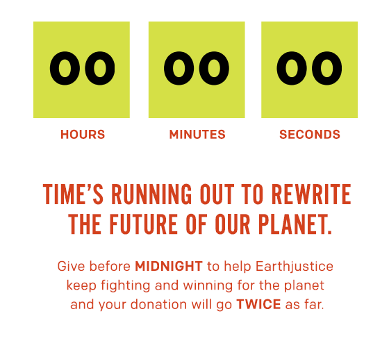 ime’s running out to rewrite the future of our planet. Give before MIDNIGHT to help Earthjustice keep fighting and winning for the planet and your donation will go TWICE as far.