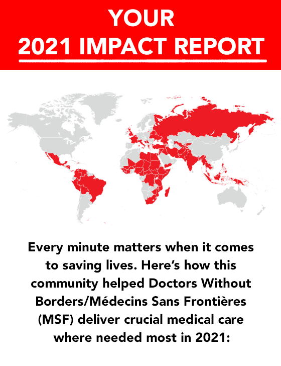 Your 2021 Impact Report. Every Minute Matters when it comes to saving lives. Here's how your generous contributions helped Doctors Without Borders/Medicins Sans Frontieres (MSF) deliver crucial medical care where needed most in 2021: