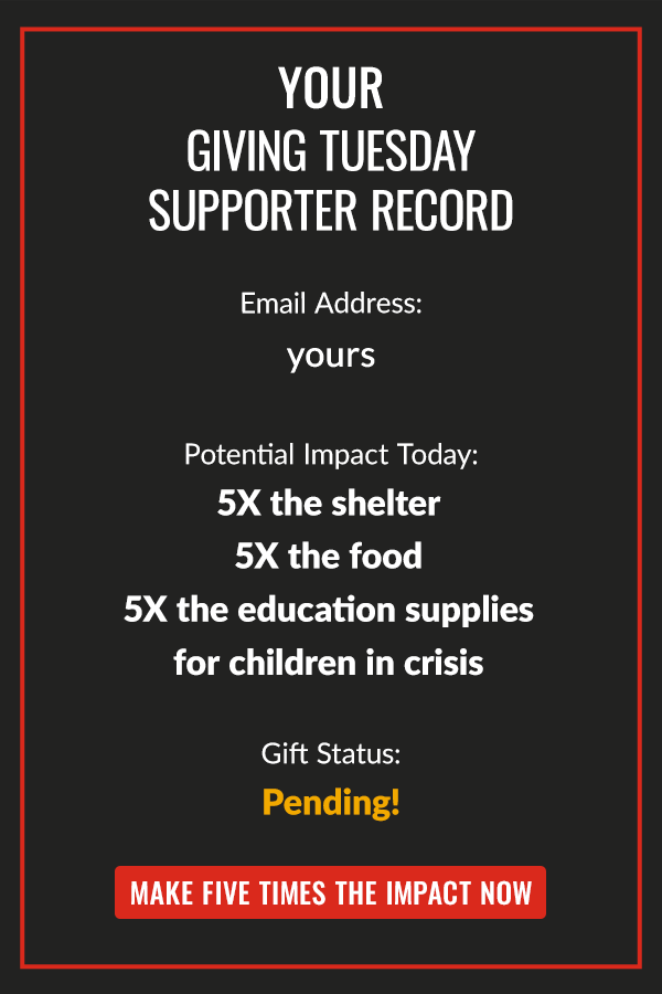  GIVING TUESDAY SUPPORTER RECORD EMAIL:  POTENTIAL IMPACT TODAY: 5X THE SHELTER, 5X THE FOOD AND 5X THE EDUCATION SUPPLIES FOR CHILDREN IN CRISIS GIFT STATUS:PENDING! MAKE FIVE TIMES THE IMPACT NOW