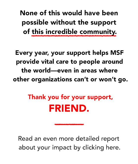 None of this would have been possible without the support of donors like you. Every year, your support helps MSF provide vital care to people around the world - even in areas where other organizations can't or won't go. Thank you for your support. Read an evcen more detailed report here: