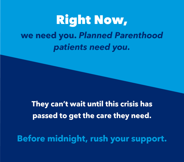 Right Now We Need you. Planned Parenthood patients Need You. They Can't Wait Until This Crisis Has Passed To Get The Care They Need. Before Midnight, Rush Your Support.