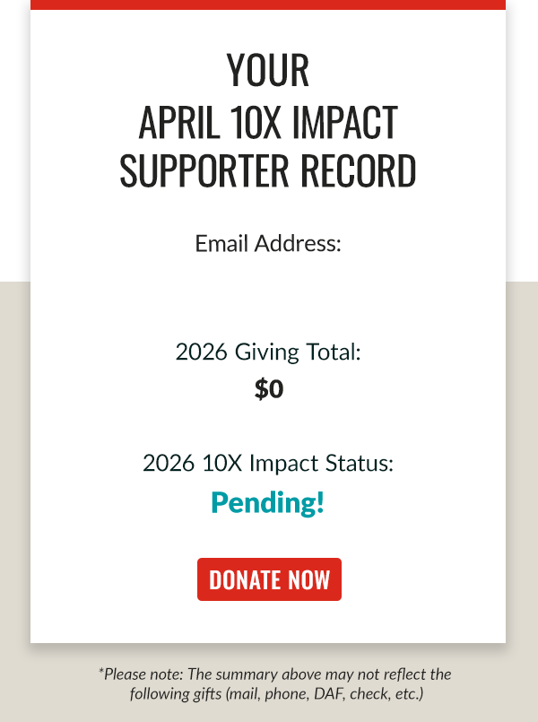 Your APRIL 10X IMPACT SUPPORTER RECORD 2026 Giving Total $0 2026 10X IMPACT STATUS:Pending. Donate now *Please note: The summary above may not reflect the following gifts (mail, phone, DAF, check, etc.) .