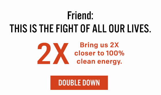 Friend, This is the fight of all our lives. Bring us [2X] closer to 100% clean energy. Double Down.