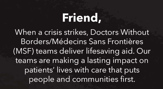 When a crisis strikes, Doctors Without Borders/Médecins Sans Frontières (MSF) teams deliver lifesaving aid. Our teams are making a lasting impact on patients’ lives with care that puts people and communities first.