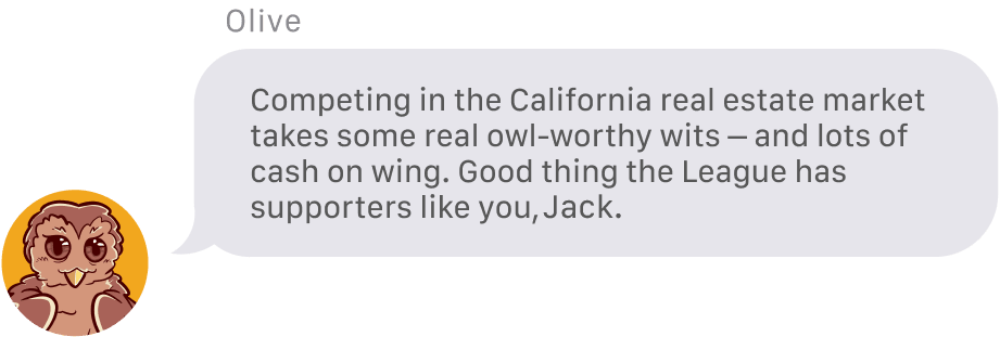 From Olive the Owl: Competing in the California real estate market takes some real owl-worthy wits – and lots of cash on wing. Good thing the League has supporters like you, Jack. 