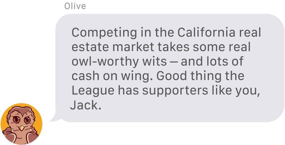 From Olive the Owl: Competing in the California real estate market takes some real owl-worthy wits – and lots of cash on wing. Good thing the League has supporters like you, Jack
			